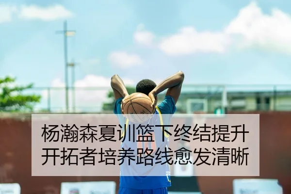 杨瀚森夏训篮下终结提升 开拓者培养路线愈发清晰（BANDAO）